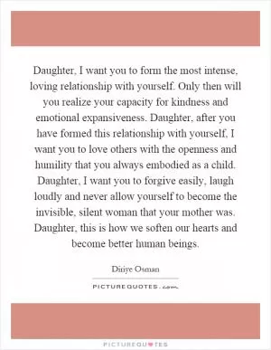 Daughter, I want you to form the most intense, loving relationship with yourself. Only then will you realize your capacity for kindness and emotional expansiveness. Daughter, after you have formed this relationship with yourself, I want you to love others with the openness and humility that you always embodied as a child. Daughter, I want you to forgive easily, laugh loudly and never allow yourself to become the invisible, silent woman that your mother was. Daughter, this is how we soften our hearts and become better human beings Picture Quote #1