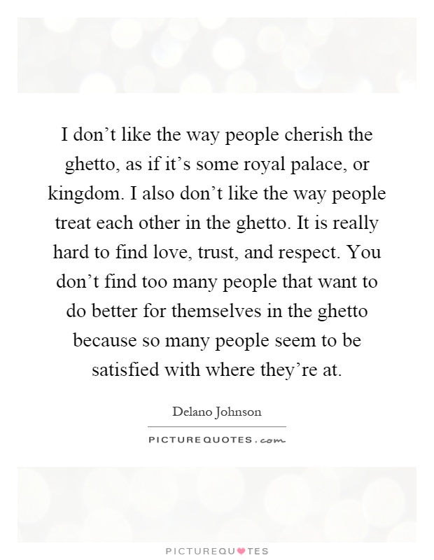 I don't like the way people cherish the ghetto, as if it's some royal palace, or kingdom. I also don't like the way people treat each other in the ghetto. It is really hard to find love, trust, and respect. You don't find too many people that want to do better for themselves in the ghetto because so many people seem to be satisfied with where they're at Picture Quote #1