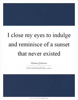 I close my eyes to indulge and reminisce of a sunset that never existed Picture Quote #1