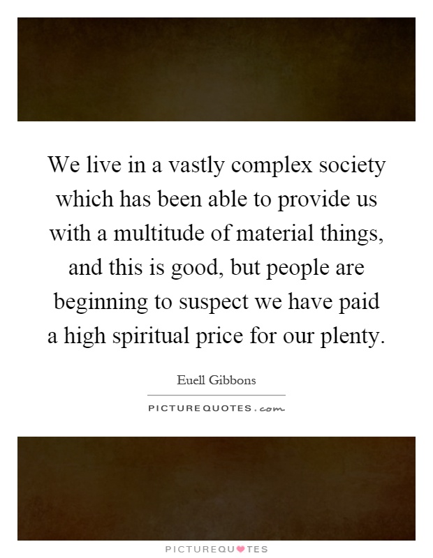 We live in a vastly complex society which has been able to provide us with a multitude of material things, and this is good, but people are beginning to suspect we have paid a high spiritual price for our plenty Picture Quote #1