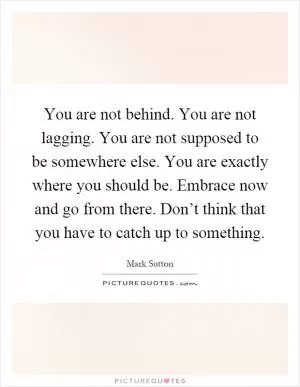 You are not behind. You are not lagging. You are not supposed to be somewhere else. You are exactly where you should be. Embrace now and go from there. Don’t think that you have to catch up to something Picture Quote #1