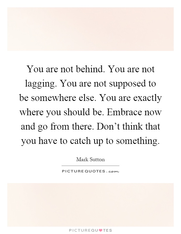 You are not behind. You are not lagging. You are not supposed to be somewhere else. You are exactly where you should be. Embrace now and go from there. Don't think that you have to catch up to something Picture Quote #1