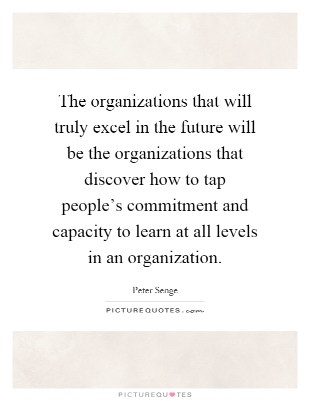 The organizations that will truly excel in the future will be the organizations that discover how to tap people's commitment and capacity to learn at all levels in an organization Picture Quote #1