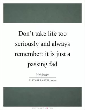 Don’t take life too seriously and always remember: it is just a passing fad Picture Quote #1