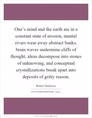 One’s mind and the earth are in a constant state of erosion, mental rivers wear away abstract banks, brain waves undermine cliffs of thought, ideas decompose into stones of unknowing, and conceptual crystallizations break apart into deposits of gritty reason Picture Quote #1