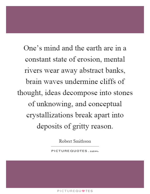 One's mind and the earth are in a constant state of erosion, mental rivers wear away abstract banks, brain waves undermine cliffs of thought, ideas decompose into stones of unknowing, and conceptual crystallizations break apart into deposits of gritty reason Picture Quote #1