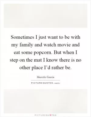 Sometimes I just want to be with my family and watch movie and eat some popcorn. But when I step on the mat I know there is no other place I’d rather be Picture Quote #1