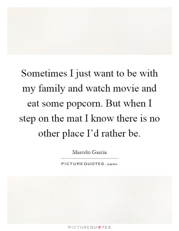Sometimes I just want to be with my family and watch movie and eat some popcorn. But when I step on the mat I know there is no other place I'd rather be Picture Quote #1