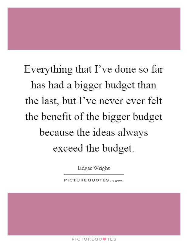 Everything that I've done so far has had a bigger budget than the last, but I've never ever felt the benefit of the bigger budget because the ideas always exceed the budget Picture Quote #1