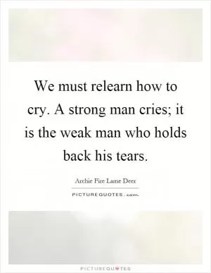 We must relearn how to cry. A strong man cries; it is the weak man who holds back his tears Picture Quote #1