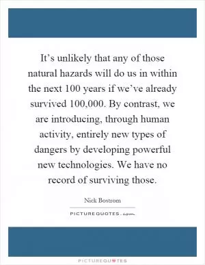 It’s unlikely that any of those natural hazards will do us in within the next 100 years if we’ve already survived 100,000. By contrast, we are introducing, through human activity, entirely new types of dangers by developing powerful new technologies. We have no record of surviving those Picture Quote #1