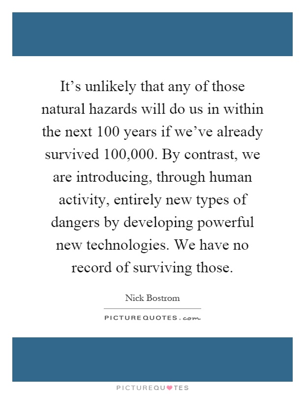 It's unlikely that any of those natural hazards will do us in within the next 100 years if we've already survived 100,000. By contrast, we are introducing, through human activity, entirely new types of dangers by developing powerful new technologies. We have no record of surviving those Picture Quote #1