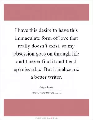 I have this desire to have this immaculate form of love that really doesn’t exist, so my obsession goes on through life and I never find it and I end up miserable. But it makes me a better writer Picture Quote #1