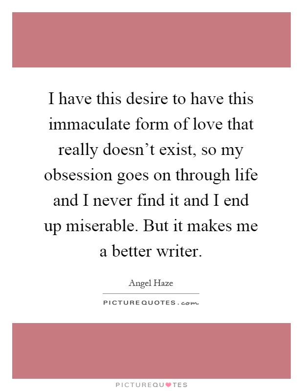 I have this desire to have this immaculate form of love that really doesn't exist, so my obsession goes on through life and I never find it and I end up miserable. But it makes me a better writer Picture Quote #1