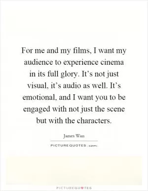 For me and my films, I want my audience to experience cinema in its full glory. It’s not just visual, it’s audio as well. It’s emotional, and I want you to be engaged with not just the scene but with the characters Picture Quote #1
