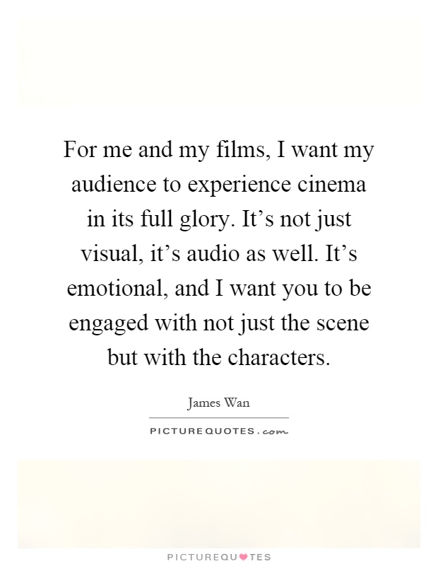 For me and my films, I want my audience to experience cinema in its full glory. It's not just visual, it's audio as well. It's emotional, and I want you to be engaged with not just the scene but with the characters Picture Quote #1