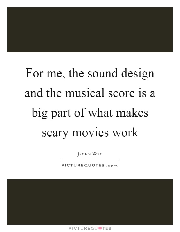 For me, the sound design and the musical score is a big part of what makes scary movies work Picture Quote #1