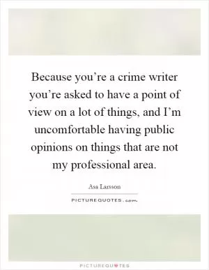 Because you’re a crime writer you’re asked to have a point of view on a lot of things, and I’m uncomfortable having public opinions on things that are not my professional area Picture Quote #1