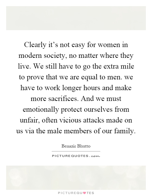 Clearly it's not easy for women in modern society, no matter where they live. We still have to go the extra mile to prove that we are equal to men. we have to work longer hours and make more sacrifices. And we must emotionally protect ourselves from unfair, often vicious attacks made on us via the male members of our family Picture Quote #1