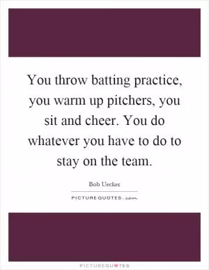 You throw batting practice, you warm up pitchers, you sit and cheer. You do whatever you have to do to stay on the team Picture Quote #1