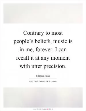 Contrary to most people’s beliefs, music is in me, forever. I can recall it at any moment with utter precision Picture Quote #1