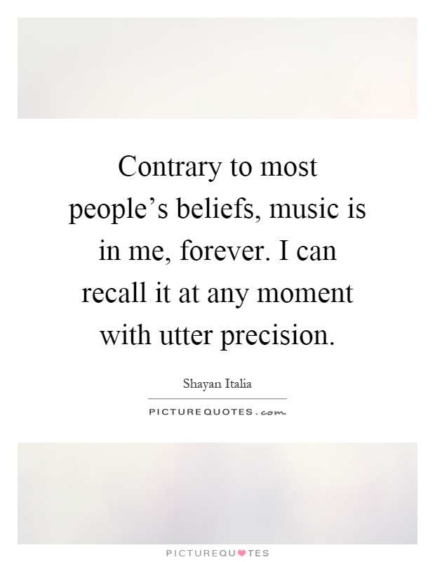 Contrary to most people's beliefs, music is in me, forever. I can recall it at any moment with utter precision Picture Quote #1