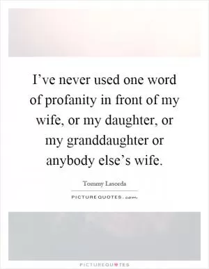 I’ve never used one word of profanity in front of my wife, or my daughter, or my granddaughter or anybody else’s wife Picture Quote #1