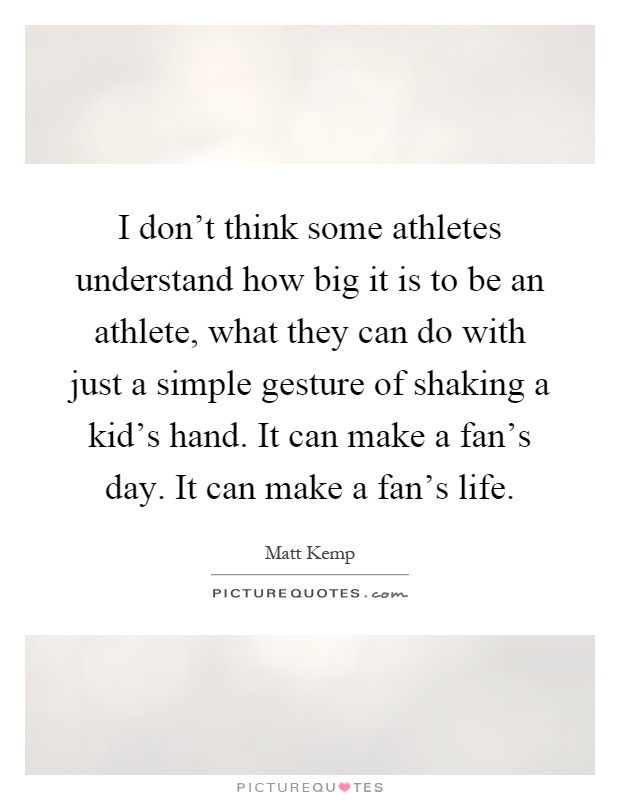 I don't think some athletes understand how big it is to be an athlete, what they can do with just a simple gesture of shaking a kid's hand. It can make a fan's day. It can make a fan's life Picture Quote #1