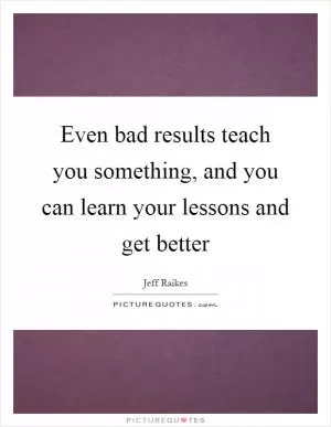 Even bad results teach you something, and you can learn your lessons and get better Picture Quote #1