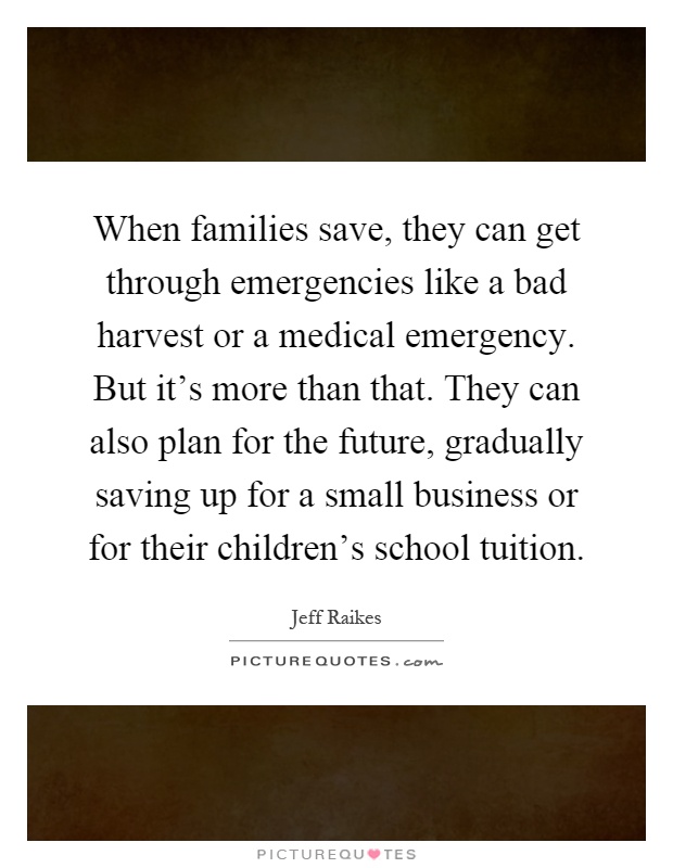 When families save, they can get through emergencies like a bad harvest or a medical emergency. But it's more than that. They can also plan for the future, gradually saving up for a small business or for their children's school tuition Picture Quote #1