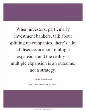 When investors, particularly investment bankers, talk about splitting up companies, there’s a lot of discussion about multiple expansion, and the reality is multiple expansion is an outcome, not a strategy Picture Quote #1