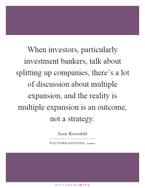 When investors, particularly investment bankers, talk about splitting up companies, there's a lot of discussion about multiple expansion, and the reality is multiple expansion is an outcome, not a strategy Picture Quote #1