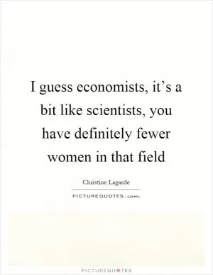 I guess economists, it’s a bit like scientists, you have definitely fewer women in that field Picture Quote #1