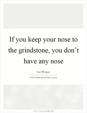 If you keep your nose to the grindstone, you don’t have any nose Picture Quote #1