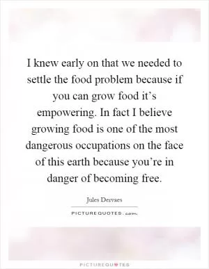 I knew early on that we needed to settle the food problem because if you can grow food it’s empowering. In fact I believe growing food is one of the most dangerous occupations on the face of this earth because you’re in danger of becoming free Picture Quote #1