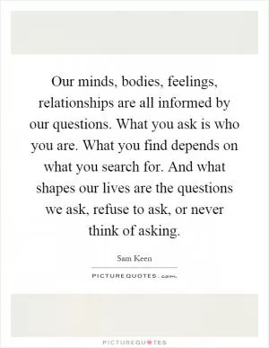 Our minds, bodies, feelings, relationships are all informed by our questions. What you ask is who you are. What you find depends on what you search for. And what shapes our lives are the questions we ask, refuse to ask, or never think of asking Picture Quote #1