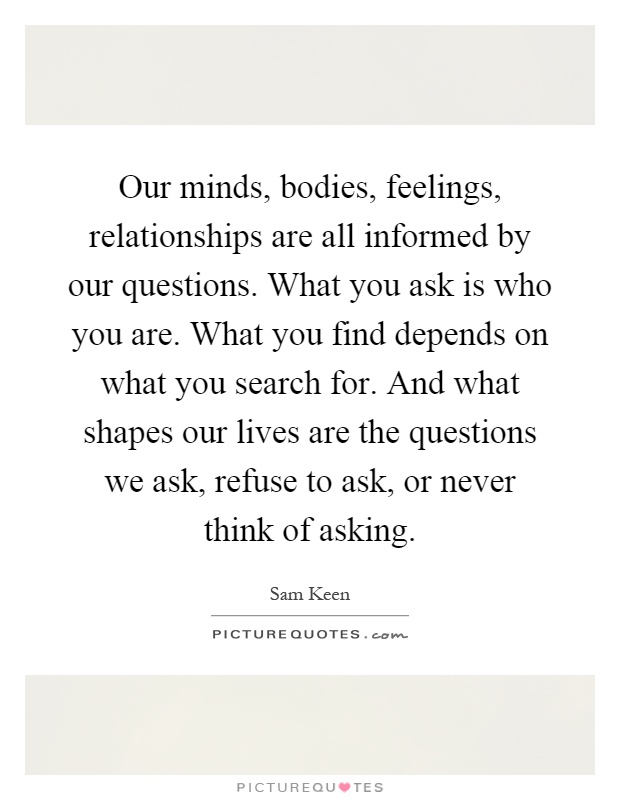 Our minds, bodies, feelings, relationships are all informed by our questions. What you ask is who you are. What you find depends on what you search for. And what shapes our lives are the questions we ask, refuse to ask, or never think of asking Picture Quote #1