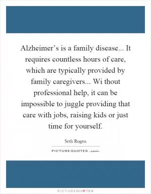 Alzheimer’s is a family disease... It requires countless hours of care, which are typically provided by family caregivers... Wi thout professional help, it can be impossible to juggle providing that care with jobs, raising kids or just time for yourself Picture Quote #1