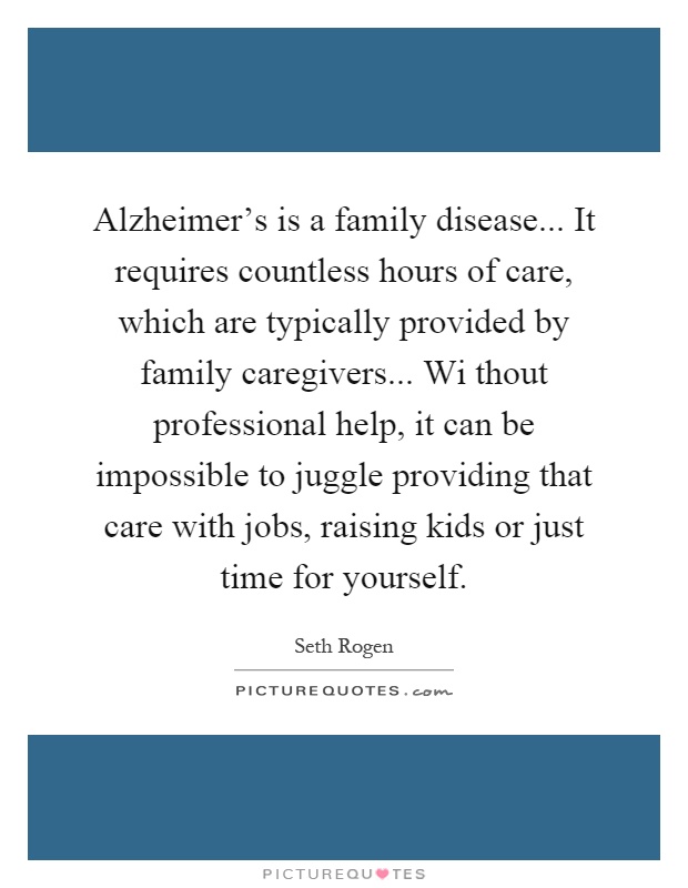 Alzheimer's is a family disease... It requires countless hours of care, which are typically provided by family caregivers... Wi thout professional help, it can be impossible to juggle providing that care with jobs, raising kids or just time for yourself Picture Quote #1