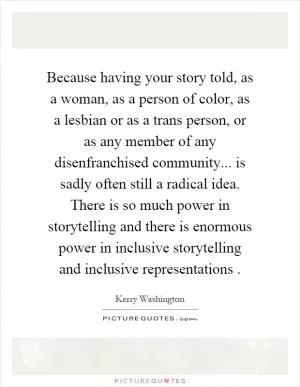 Because having your story told, as a woman, as a person of color, as a lesbian or as a trans person, or as any member of any disenfranchised community... is sadly often still a radical idea. There is so much power in storytelling and there is enormous power in inclusive storytelling and inclusive representations Picture Quote #1
