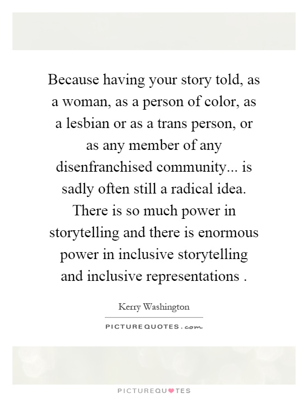 Because having your story told, as a woman, as a person of color, as a lesbian or as a trans person, or as any member of any disenfranchised community... is sadly often still a radical idea. There is so much power in storytelling and there is enormous power in inclusive storytelling and inclusive representations Picture Quote #1