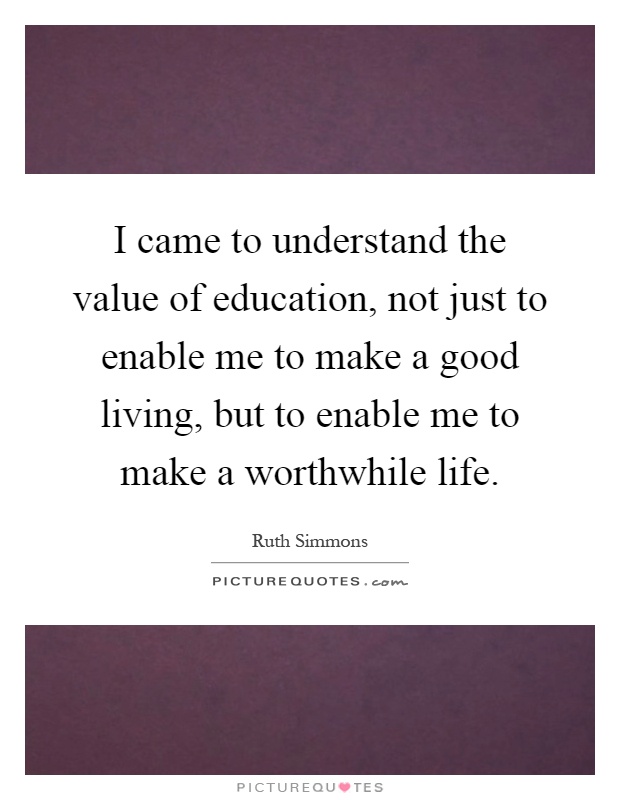 I came to understand the value of education, not just to enable me to make a good living, but to enable me to make a worthwhile life Picture Quote #1