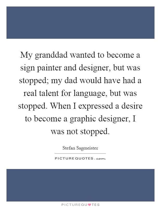 My granddad wanted to become a sign painter and designer, but was stopped; my dad would have had a real talent for language, but was stopped. When I expressed a desire to become a graphic designer, I was not stopped Picture Quote #1