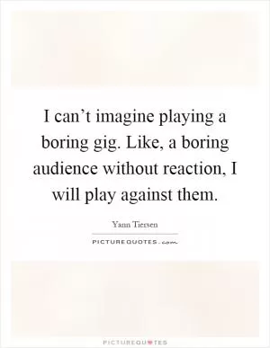 I can’t imagine playing a boring gig. Like, a boring audience without reaction, I will play against them Picture Quote #1