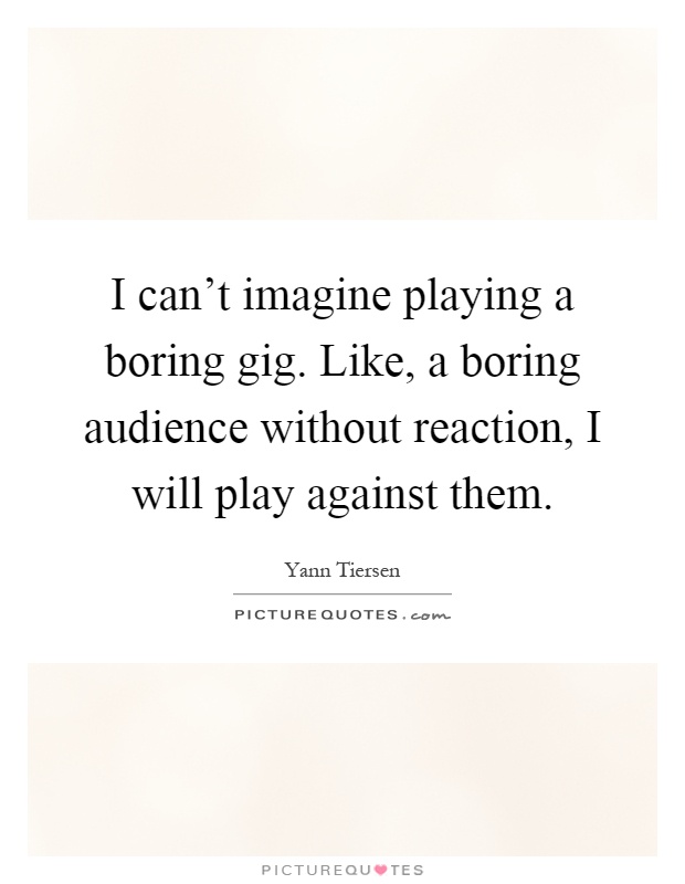 I can't imagine playing a boring gig. Like, a boring audience without reaction, I will play against them Picture Quote #1