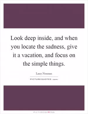 Look deep inside, and when you locate the sadness, give it a vacation, and focus on the simple things Picture Quote #1