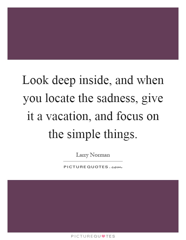 Look deep inside, and when you locate the sadness, give it a vacation, and focus on the simple things Picture Quote #1