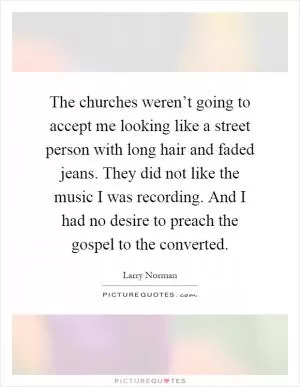 The churches weren’t going to accept me looking like a street person with long hair and faded jeans. They did not like the music I was recording. And I had no desire to preach the gospel to the converted Picture Quote #1