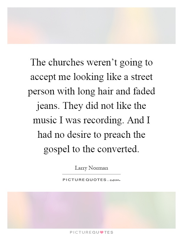 The churches weren't going to accept me looking like a street person with long hair and faded jeans. They did not like the music I was recording. And I had no desire to preach the gospel to the converted Picture Quote #1