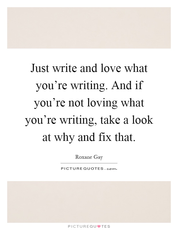 Just write and love what you're writing. And if you're not loving what you're writing, take a look at why and fix that Picture Quote #1